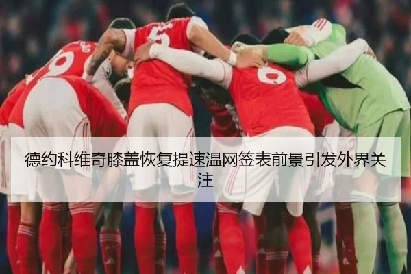 德约科维奇膝盖恢复提速温网签表前景引发外界关注